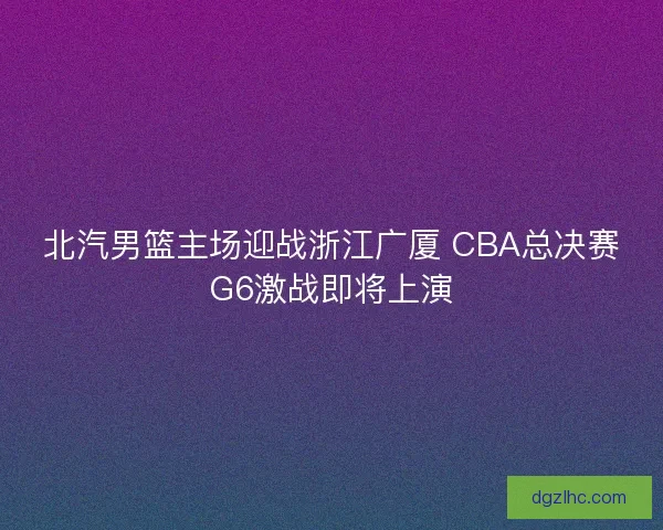 北汽男篮主场迎战浙江广厦 CBA总决赛G6激战即将上演