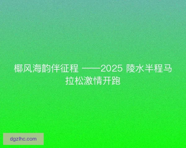 椰风海韵伴征程 ——2025 陵水半程马拉松激情开跑