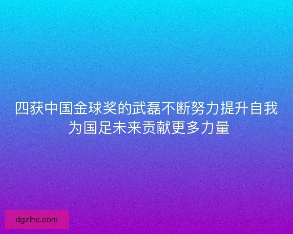 四获中国金球奖的武磊不断努力提升自我 为国足未来贡献更多力量