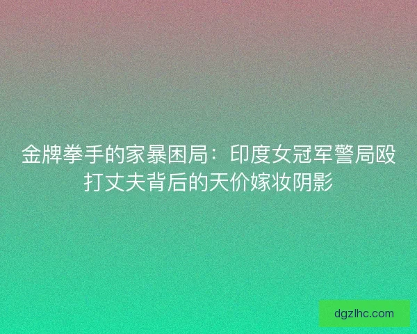 金牌拳手的家暴困局：印度女冠军警局殴打丈夫背后的天价嫁妆阴影