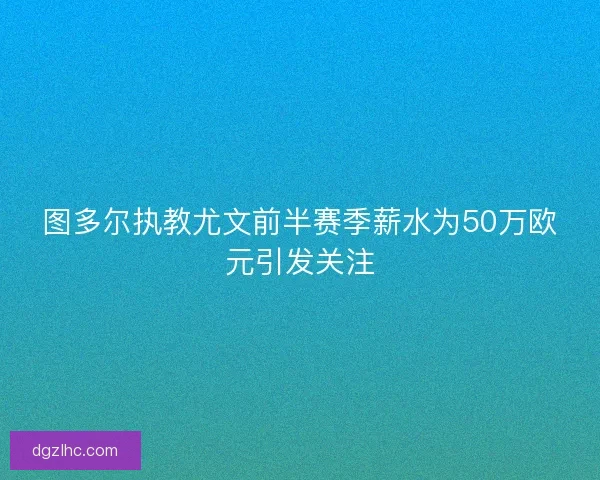 图多尔执教尤文前半赛季薪水为50万欧元引发关注
