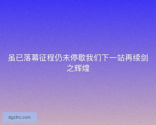 虽已落幕征程仍未停歇我们下一站再续剑之辉煌 虽已落幕征程仍未停歇我们下一站再续剑之辉煌