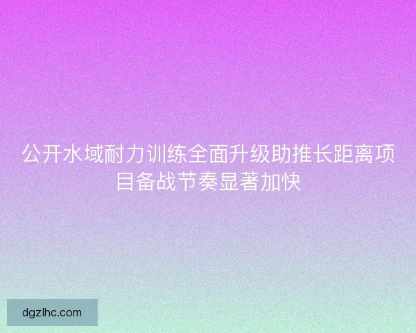 公开水域耐力训练全面升级助推长距离项目备战节奏显著加快 公开水域耐力训练全面升级助推长距离项目备战节奏显著加快