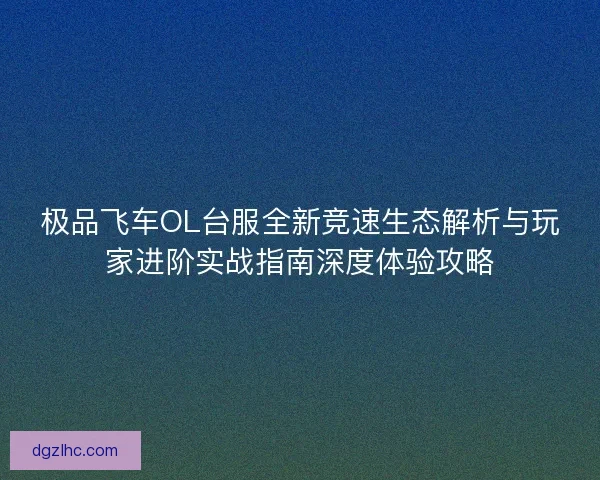 极品飞车OL台服全新竞速生态解析与玩家进阶实战指南深度体验攻略