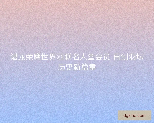 谌龙荣膺世界羽联名人堂会员 再创羽坛历史新篇章