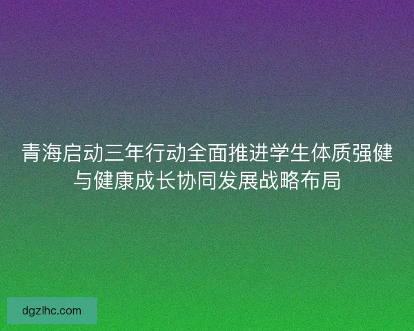 青海启动三年行动全面推进学生体质强健与健康成长协同发展战略布局 青海启动三年行动全面推进学生体质强健与健康成长协同发展战略布局
