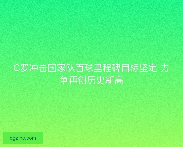 C罗冲击国家队百球里程碑目标坚定 力争再创历史新高