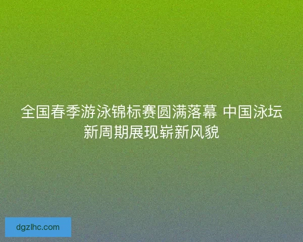 全国春季游泳锦标赛圆满落幕 中国泳坛新周期展现崭新风貌 全国春季游泳锦标赛圆满落幕 中国泳坛新周期展现崭新风貌