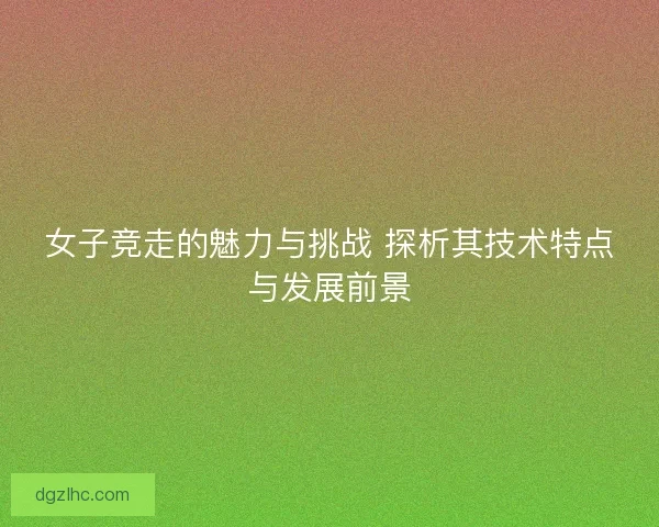 女子竞走的魅力与挑战 探析其技术特点与发展前景