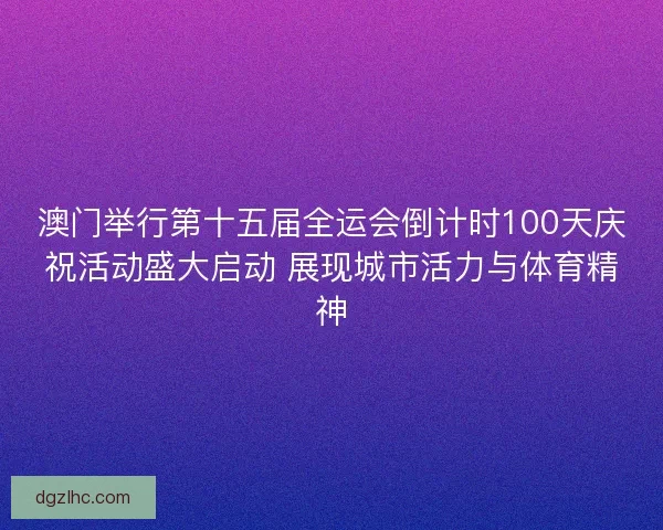 澳门举行第十五届全运会倒计时100天庆祝活动盛大启动 展现城市活力与体育精神 澳门举行第十五届全运会倒计时100天庆祝活动盛大启动 展现城市活力与体育精神