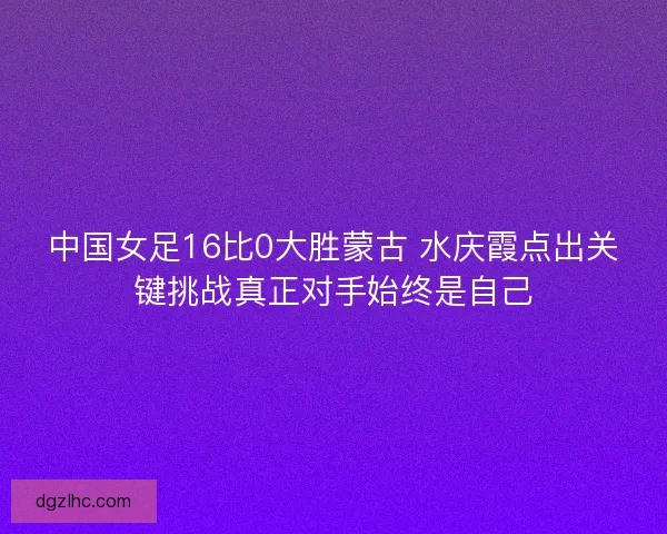 中国女足16比0大胜蒙古 水庆霞点出关键挑战真正对手始终是自己